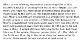 Which of the following statements concerning tides or tidal systems is FALSE? a) Although the Sun is much larger than the Moon, the Moon has more effect on Earth's tides because it is much closer to the Earth. b) The highest tides occur when the Sun, Moon and Earth are all aligned in a straight line, rather than at right angles to one another. c) Tides only form because the Moon's gravitational force pulls water away from one side of the Earth and pushes it away from the other. d) If the Earth did not have a Moon, it would still have tides due to the Sun, but those tides would be smaller than our present tides. e) If the orbits of the Earth and Moon lay in the same plane and were perfectly circular, there would be less variation in tidal patterns