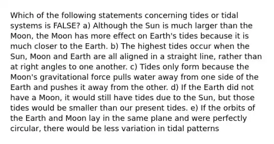 Which of the following statements concerning tides or tidal systems is FALSE? a) Although the Sun is much larger than the Moon, the Moon has more effect on Earth's tides because it is much closer to the Earth. b) The highest tides occur when the Sun, Moon and Earth are all aligned in a straight line, rather than at right angles to one another. c) Tides only form because the Moon's gravitational force pulls water away from one side of the Earth and pushes it away from the other. d) If the Earth did not have a Moon, it would still have tides due to the Sun, but those tides would be smaller than our present tides. e) If the orbits of the Earth and Moon lay in the same plane and were perfectly circular, there would be less variation in tidal patterns