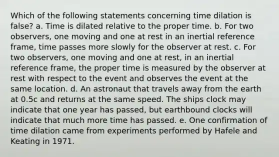 Which of the following statements concerning time dilation is false? a. Time is dilated relative to the proper time. b. For two observers, one moving and one at rest in an inertial reference frame, time passes more slowly for the observer at rest. c. For two observers, one moving and one at rest, in an inertial reference frame, the proper time is measured by the observer at rest with respect to the event and observes the event at the same location. d. An astronaut that travels away from the earth at 0.5c and returns at the same speed. The ships clock may indicate that one year has passed, but earthbound clocks will indicate that much more time has passed. e. One confirmation of time dilation came from experiments performed by Hafele and Keating in 1971.