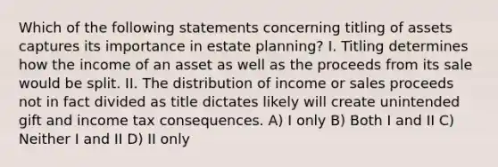 Which of the following statements concerning titling of assets captures its importance in estate planning? I. Titling determines how the income of an asset as well as the proceeds from its sale would be split. II. The distribution of income or sales proceeds not in fact divided as title dictates likely will create unintended gift and income tax consequences. A) I only B) Both I and II C) Neither I and II D) II only