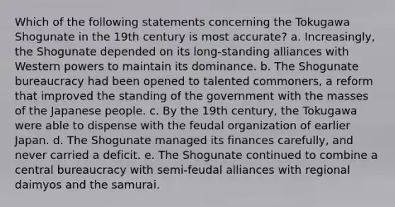 Which of the following statements concerning the Tokugawa Shogunate in the 19th century is most accurate? a. Increasingly, the Shogunate depended on its long-standing alliances with Western powers to maintain its dominance. b. The Shogunate bureaucracy had been opened to talented commoners, a reform that improved the standing of the government with the masses of the Japanese people. c. By the 19th century, the Tokugawa were able to dispense with the feudal organization of earlier Japan. d. The Shogunate managed its finances carefully, and never carried a deficit. e. The Shogunate continued to combine a central bureaucracy with semi-feudal alliances with regional daimyos and the samurai.