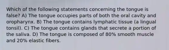 Which of the following statements concerning the tongue is false? A) The tongue occupies parts of both the oral cavity and oropharynx. B) The tongue contains lymphatic tissue (a lingual tonsil). C) The tongue contains glands that secrete a portion of the saliva. D) The tongue is composed of 80% smooth muscle and 20% elastic fibers.