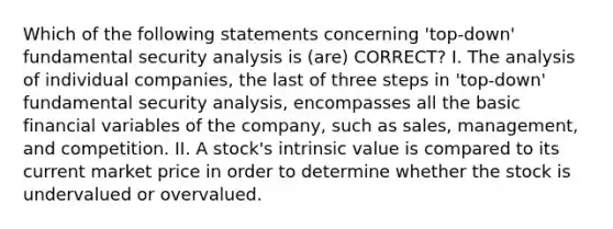 Which of the following statements concerning 'top-down' fundamental security analysis is (are) CORRECT? I. The analysis of individual companies, the last of three steps in 'top-down' fundamental security analysis, encompasses all the basic financial variables of the company, such as sales, management, and competition. II. A stock's intrinsic value is compared to its current market price in order to determine whether the stock is undervalued or overvalued.