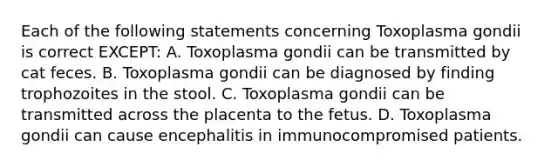 Each of the following statements concerning Toxoplasma gondii is correct EXCEPT: A. Toxoplasma gondii can be transmitted by cat feces. B. Toxoplasma gondii can be diagnosed by finding trophozoites in the stool. C. Toxoplasma gondii can be transmitted across the placenta to the fetus. D. Toxoplasma gondii can cause encephalitis in immunocompromised patients.