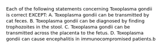 Each of the following statements concerning Toxoplasma gondii is correct EXCEPT: A. Toxoplasma gondii can be transmitted by cat feces. B. Toxoplasma gondii can be diagnosed by finding trophozoites in the stool. C. Toxoplasma gondii can be transmitted across the placenta to the fetus. D. Toxoplasma gondii can cause encephalitis in immunocompromised patients.b