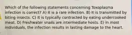 Which of the following statements concerning Toxoplasma infection is correct? A) It is a rare infection. B) It is transmitted by biting insects. C) It is typically contracted by eating undercooked meat. D) Freshwater snails are intermediate hosts. E) In most individuals, the infection results in lasting damage to the heart.