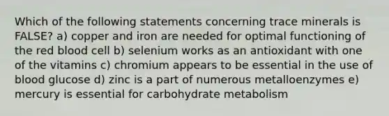 Which of the following statements concerning trace minerals is FALSE? a) copper and iron are needed for optimal functioning of the red blood cell b) selenium works as an antioxidant with one of the vitamins c) chromium appears to be essential in the use of blood glucose d) zinc is a part of numerous metalloenzymes e) mercury is essential for carbohydrate metabolism