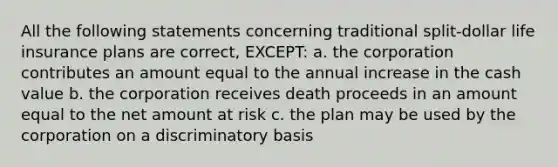 All the following statements concerning traditional split-dollar life insurance plans are correct, EXCEPT: a. the corporation contributes an amount equal to the annual increase in the cash value b. the corporation receives death proceeds in an amount equal to the net amount at risk c. the plan may be used by the corporation on a discriminatory basis