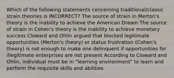 Which of the following statements concerning traditional/classic strain theories is INCORRECT? The source of strain in Merton's theory is the inability to achieve the American Dream The source of strain in Cohen's theory is the inability to achieve monetary success Cloward and Ohlin argued that blocked legitimate opportunities (Merton's theory) or status frustration (Cohen's theory) is not enough to make one delinquent if opportunities for illegitimate enterprises are not present According to Cloward and Ohlin, individual must be in "learning environment" to learn and perform the requisite skills and abilities