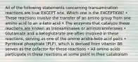 All of the following statements concerning transamination reactions are true EXCEPT one. Which one is the EXCEPTION? • These reactions involve the transfer of an amino group from one amino acid to an a-keto acid • The enzymes that catalyze these reactions are known as transaminases or aminotransferases • Glutamate and a-ketoglutarate are often involved in these reactions, serving as one of the amino acid/a-keto acid pairs • Pyridoxal phosphate (PLP), which is derived from vitamin B6 serves as the cofactor for these reactions • All amino acids participate in these reactions at some point in their catabolism