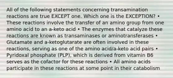 All of the following statements concerning transamination reactions are true EXCEPT one. Which one is the EXCEPTION? • These reactions involve the transfer of an amino group from one amino acid to an a-keto acid • The enzymes that catalyze these reactions are known as transaminases or aminotransferases • Glutamate and a-ketoglutarate are often involved in these reactions, serving as one of the amino acid/a-keto acid pairs • Pyridoxal phosphate (PLP), which is derived from vitamin B6 serves as the cofactor for these reactions • All amino acids participate in these reactions at some point in their catabolism