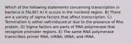 Which of the following statements concerning transcription in bacteria is FALSE? A) It occurs in the nucleoid region. B) There are a variety of sigma factors that affect transcription. C) Termination is either self-induced or due to the presence of Rho protein. D) Sigma factors are parts of RNA polymerase that recognize promoter regions. E) The same RNA polymerase transcribes primer RNA, mRNA, tRNA, and rRNA.