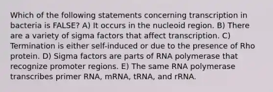 Which of the following statements concerning transcription in bacteria is FALSE? A) It occurs in the nucleoid region. B) There are a variety of sigma factors that affect transcription. C) Termination is either self-induced or due to the presence of Rho protein. D) Sigma factors are parts of RNA polymerase that recognize promoter regions. E) The same RNA polymerase transcribes primer RNA, mRNA, tRNA, and rRNA.