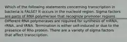 Which of the following statements concerning transcription in bacteria is FALSE? It occurs in the nucleoid region. Sigma factors are parts of RNA polymerase that recognize promoter regions. Different RNA polymerases are required for synthesis of mRNA, rRNA, and tRNA. Termination is either self-induced or due to the presence of Rho protein. There are a variety of sigma factors that affect transcription.