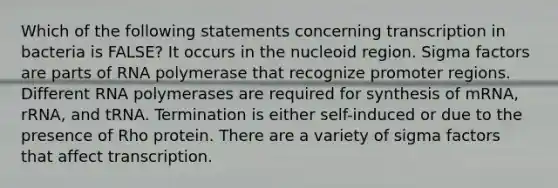 Which of the following statements concerning transcription in bacteria is FALSE? It occurs in the nucleoid region. Sigma factors are parts of RNA polymerase that recognize promoter regions. Different RNA polymerases are required for synthesis of mRNA, rRNA, and tRNA. Termination is either self-induced or due to the presence of Rho protein. There are a variety of sigma factors that affect transcription.