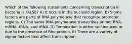 Which of the following statements concerning transcription in bacteria is FALSE? A) It occurs in the nucleoid region. B) Sigma factors are parts of RNA polymerase that recognize promoter regions. C) The same RNA polymerase transcribes primer RNA, mRNA, tRNA, and rRNA. D) Termination is either self-induced or due to the presence of Rho protein. E) There are a variety of sigma factors that affect transcription.