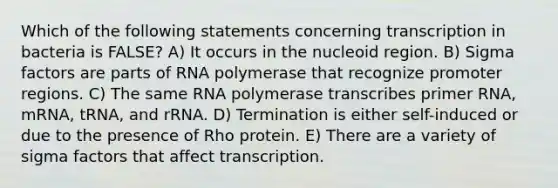 Which of the following statements concerning transcription in bacteria is FALSE? A) It occurs in the nucleoid region. B) Sigma factors are parts of RNA polymerase that recognize promoter regions. C) The same RNA polymerase transcribes primer RNA, mRNA, tRNA, and rRNA. D) Termination is either self-induced or due to the presence of Rho protein. E) There are a variety of sigma factors that affect transcription.