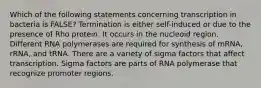 Which of the following statements concerning transcription in bacteria is FALSE? Termination is either self-induced or due to the presence of Rho protein. It occurs in the nucleoid region. Different RNA polymerases are required for synthesis of mRNA, rRNA, and tRNA. There are a variety of sigma factors that affect transcription. Sigma factors are parts of RNA polymerase that recognize promoter regions.