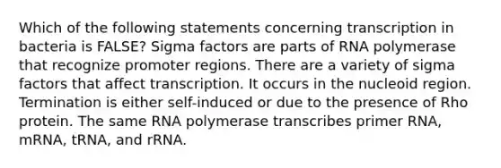 Which of the following statements concerning transcription in bacteria is FALSE? Sigma factors are parts of RNA polymerase that recognize promoter regions. There are a variety of sigma factors that affect transcription. It occurs in the nucleoid region. Termination is either self-induced or due to the presence of Rho protein. The same RNA polymerase transcribes primer RNA, mRNA, tRNA, and rRNA.