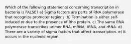 Which of the following statements concerning transcription in bacteria is FALSE? a) Sigma factors are parts of RNA polymerase that recognize promoter regions. b) Termination is either self-induced or due to the presence of Rho protein. c) The same RNA polymerase transcribes primer RNA, mRNA, tRNA, and rRNA. d) There are a variety of sigma factors that affect transcription. e) It occurs in the nucleoid region.