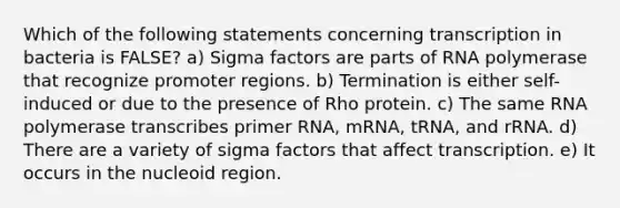 Which of the following statements concerning transcription in bacteria is FALSE? a) Sigma factors are parts of RNA polymerase that recognize promoter regions. b) Termination is either self-induced or due to the presence of Rho protein. c) The same RNA polymerase transcribes primer RNA, mRNA, tRNA, and rRNA. d) There are a variety of sigma factors that affect transcription. e) It occurs in the nucleoid region.