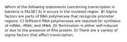 Which of the following statements concerning transcription in bacteria is FALSE? A) It occurs in the nucleoid region. B) Sigma factors are parts of RNA polymerase that recognize promoter regions. C) Different RNA polymerases are required for synthesis of mRNA, rRNA, and tRNA. D) Termination is either self-induced or due to the presence of Rho protein. E) There are a variety of sigma factors that affect transcription.