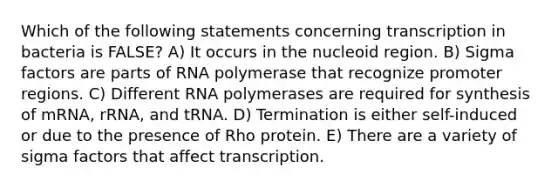 Which of the following statements concerning transcription in bacteria is FALSE? A) It occurs in the nucleoid region. B) Sigma factors are parts of RNA polymerase that recognize promoter regions. C) Different RNA polymerases are required for synthesis of mRNA, rRNA, and tRNA. D) Termination is either self-induced or due to the presence of Rho protein. E) There are a variety of sigma factors that affect transcription.