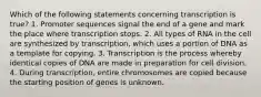 Which of the following statements concerning transcription is true? 1. Promoter sequences signal the end of a gene and mark the place where transcription stops. 2. All types of RNA in the cell are synthesized by transcription, which uses a portion of DNA as a template for copying. 3. Transcription is the process whereby identical copies of DNA are made in preparation for cell division. 4. During transcription, entire chromosomes are copied because the starting position of genes is unknown.