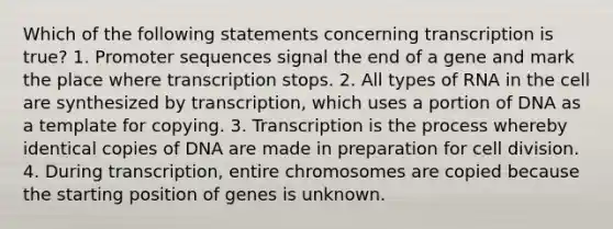 Which of the following statements concerning transcription is true? 1. Promoter sequences signal the end of a gene and mark the place where transcription stops. 2. All types of RNA in the cell are synthesized by transcription, which uses a portion of DNA as a template for copying. 3. Transcription is the process whereby identical copies of DNA are made in preparation for cell division. 4. During transcription, entire chromosomes are copied because the starting position of genes is unknown.