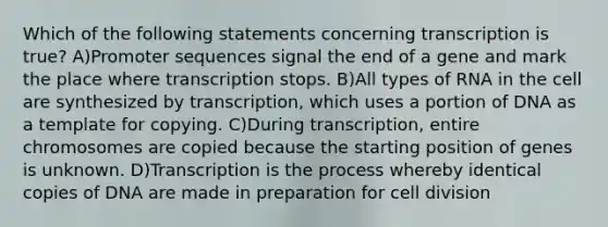 Which of the following statements concerning transcription is true? A)Promoter sequences signal the end of a gene and mark the place where transcription stops. B)All types of RNA in the cell are synthesized by transcription, which uses a portion of DNA as a template for copying. C)During transcription, entire chromosomes are copied because the starting position of genes is unknown. D)Transcription is the process whereby identical copies of DNA are made in preparation for cell division