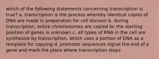 which of the following statements concerning transcription is true? a. transcription is the process whereby identical copies of DNA are made in preparation for cell division b. during transcription, entire chromosomes are copied bc the starting position of genes is unknown c. all types of RNA in the cell are synthesize by transcription, which uses a portion of DNA as a template for copying d. promoter sequences signal the end of a gene and mark the place where transcription stops