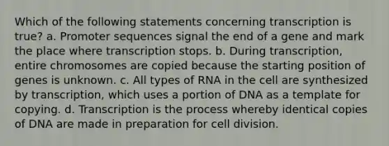 Which of the following statements concerning transcription is true? a. Promoter sequences signal the end of a gene and mark the place where transcription stops. b. During transcription, entire chromosomes are copied because the starting position of genes is unknown. c. All types of RNA in the cell are synthesized by transcription, which uses a portion of DNA as a template for copying. d. Transcription is the process whereby identical copies of DNA are made in preparation for cell division.