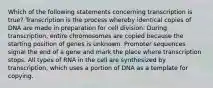 Which of the following statements concerning transcription is true? Transcription is the process whereby identical copies of DNA are made in preparation for cell division. During transcription, entire chromosomes are copied because the starting position of genes is unknown. Promoter sequences signal the end of a gene and mark the place where transcription stops. All types of RNA in the cell are synthesized by transcription, which uses a portion of DNA as a template for copying.