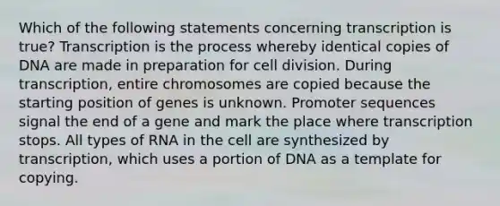 Which of the following statements concerning transcription is true? Transcription is the process whereby identical copies of DNA are made in preparation for <a href='https://www.questionai.com/knowledge/kjHVAH8Me4-cell-division' class='anchor-knowledge'>cell division</a>. During transcription, entire chromosomes are copied because the starting position of genes is unknown. Promoter sequences signal the end of a gene and mark the place where transcription stops. All types of RNA in the cell are synthesized by transcription, which uses a portion of DNA as a template for copying.