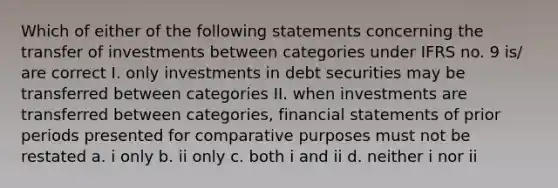 Which of either of the following statements concerning the transfer of investments between categories under IFRS no. 9 is/ are correct I. only investments in debt securities may be transferred between categories II. when investments are transferred between categories, financial statements of prior periods presented for comparative purposes must not be restated a. i only b. ii only c. both i and ii d. neither i nor ii