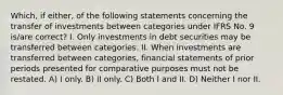 Which, if either, of the following statements concerning the transfer of investments between categories under IFRS No. 9 is/are correct? I. Only investments in debt securities may be transferred between categories. II. When investments are transferred between categories, financial statements of prior periods presented for comparative purposes must not be restated. A) I only. B) II only. C) Both I and II. D) Neither I nor II.