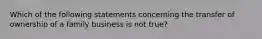 Which of the following statements concerning the transfer of ownership of a family business is not true?