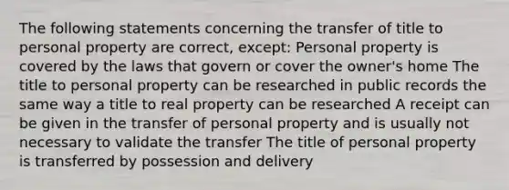 The following statements concerning the transfer of title to personal property are correct, except: Personal property is covered by the laws that govern or cover the owner's home The title to personal property can be researched in public records the same way a title to real property can be researched A receipt can be given in the transfer of personal property and is usually not necessary to validate the transfer The title of personal property is transferred by possession and delivery