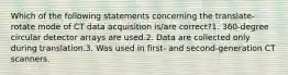 Which of the following statements concerning the translate-rotate mode of CT data acquisition is/are correct?1. 360-degree circular detector arrays are used.2. Data are collected only during translation.3. Was used in first- and second-generation CT scanners.