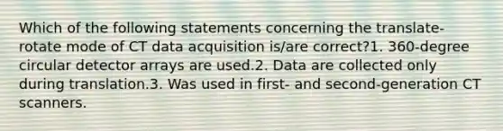 Which of the following statements concerning the translate-rotate mode of CT data acquisition is/are correct?1. 360-degree circular detector arrays are used.2. Data are collected only during translation.3. Was used in first- and second-generation CT scanners.