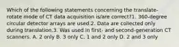 Which of the following statements concerning the translate-rotate mode of CT data acquisition is/are correct?1. 360-degree circular detector arrays are used.2. Data are collected only during translation.3. Was used in first- and second-generation CT scanners. A. 2 only B. 3 only C. 1 and 2 only D. 2 and 3 only