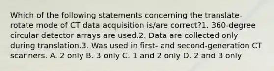 Which of the following statements concerning the translate-rotate mode of CT data acquisition is/are correct?1. 360-degree circular detector arrays are used.2. Data are collected only during translation.3. Was used in first- and second-generation CT scanners. A. 2 only B. 3 only C. 1 and 2 only D. 2 and 3 only