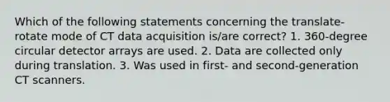 Which of the following statements concerning the translate-rotate mode of CT data acquisition is/are correct? 1. 360-degree circular detector arrays are used. 2. Data are collected only during translation. 3. Was used in first- and second-generation CT scanners.