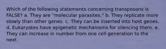 Which of the following statements concerning transposons is FALSE? a. They are "molecular parasites." b. They replicate more slowly than other genes. c. They can be inserted into host genes. d. Eukaryotes have epigenetic mechanisms for silencing them. e. They can increase in number from one cell generation to the next.