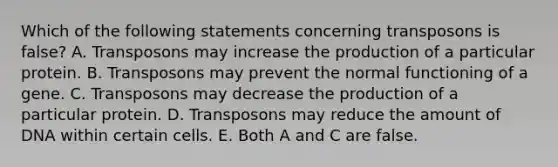 Which of the following statements concerning transposons is false? A. Transposons may increase the production of a particular protein. B. Transposons may prevent the normal functioning of a gene. C. Transposons may decrease the production of a particular protein. D. Transposons may reduce the amount of DNA within certain cells. E. Both A and C are false.