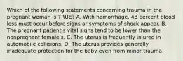 Which of the following statements concerning trauma in the pregnant woman is​ TRUE? A. With​ hemorrhage, 48 percent blood loss must occur before signs or symptoms of shock appear. B. The pregnant​ patient's vital signs tend to be lower than the nonpregnant​ female's. C. The uterus is frequently injured in automobile collisions. D. The uterus provides generally inadequate protection for the baby even from minor trauma.