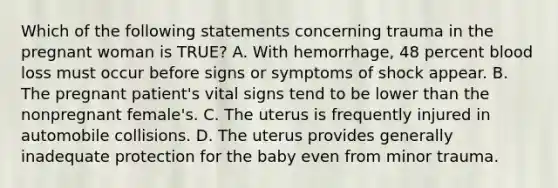 Which of the following statements concerning trauma in the pregnant woman is​ TRUE? A. With​ hemorrhage, 48 percent blood loss must occur before signs or symptoms of shock appear. B. The pregnant​ patient's vital signs tend to be lower than the nonpregnant​ female's. C. The uterus is frequently injured in automobile collisions. D. The uterus provides generally inadequate protection for the baby even from minor trauma.