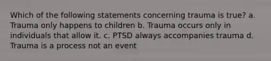 Which of the following statements concerning trauma is true? a. Trauma only happens to children b. Trauma occurs only in individuals that allow it. c. PTSD always accompanies trauma d. Trauma is a process not an event