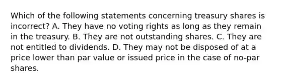 Which of the following statements concerning treasury shares is incorrect? A. They have no voting rights as long as they remain in the treasury. B. They are not outstanding shares. C. They are not entitled to dividends. D. They may not be disposed of at a price lower than <a href='https://www.questionai.com/knowledge/kLpXEGfnaF-par-value' class='anchor-knowledge'>par value</a> or issued price in the case of no-par shares.