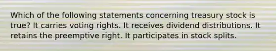 Which of the following statements concerning treasury stock is true? It carries voting rights. It receives dividend distributions. It retains the preemptive right. It participates in stock splits.